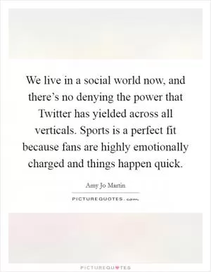 We live in a social world now, and there’s no denying the power that Twitter has yielded across all verticals. Sports is a perfect fit because fans are highly emotionally charged and things happen quick Picture Quote #1