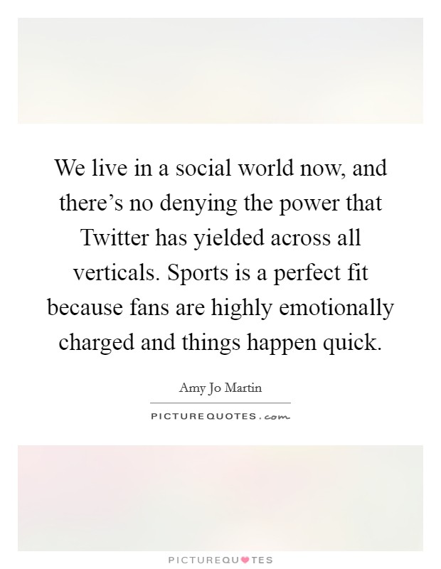 We live in a social world now, and there's no denying the power that Twitter has yielded across all verticals. Sports is a perfect fit because fans are highly emotionally charged and things happen quick. Picture Quote #1