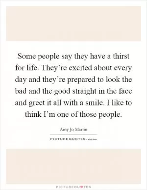 Some people say they have a thirst for life. They’re excited about every day and they’re prepared to look the bad and the good straight in the face and greet it all with a smile. I like to think I’m one of those people Picture Quote #1