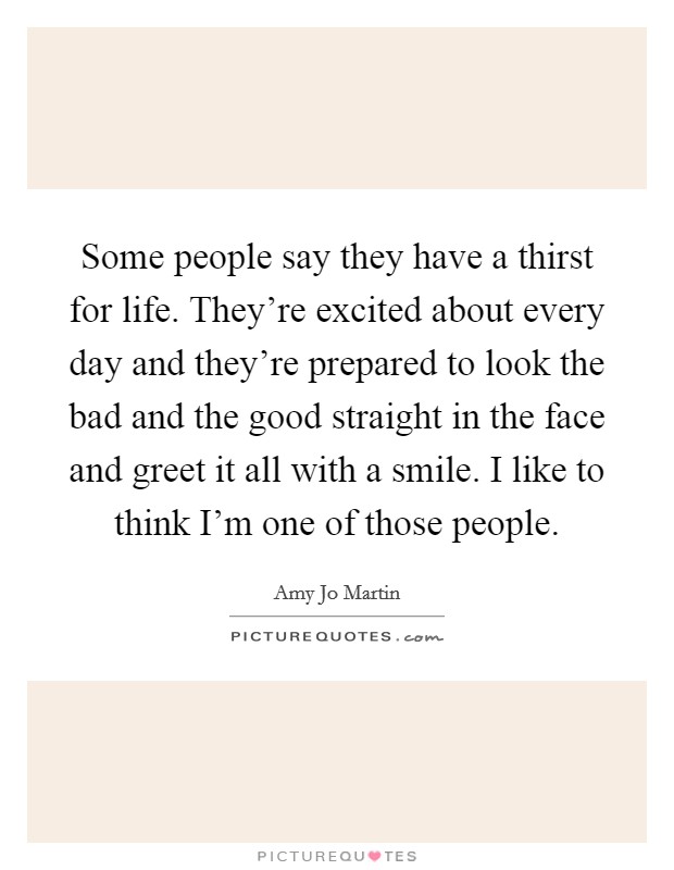 Some people say they have a thirst for life. They're excited about every day and they're prepared to look the bad and the good straight in the face and greet it all with a smile. I like to think I'm one of those people. Picture Quote #1