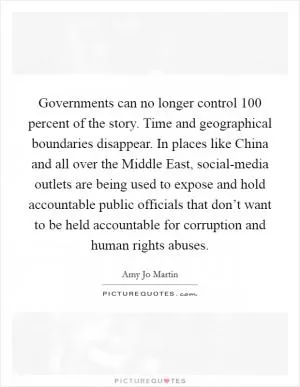 Governments can no longer control 100 percent of the story. Time and geographical boundaries disappear. In places like China and all over the Middle East, social-media outlets are being used to expose and hold accountable public officials that don’t want to be held accountable for corruption and human rights abuses Picture Quote #1