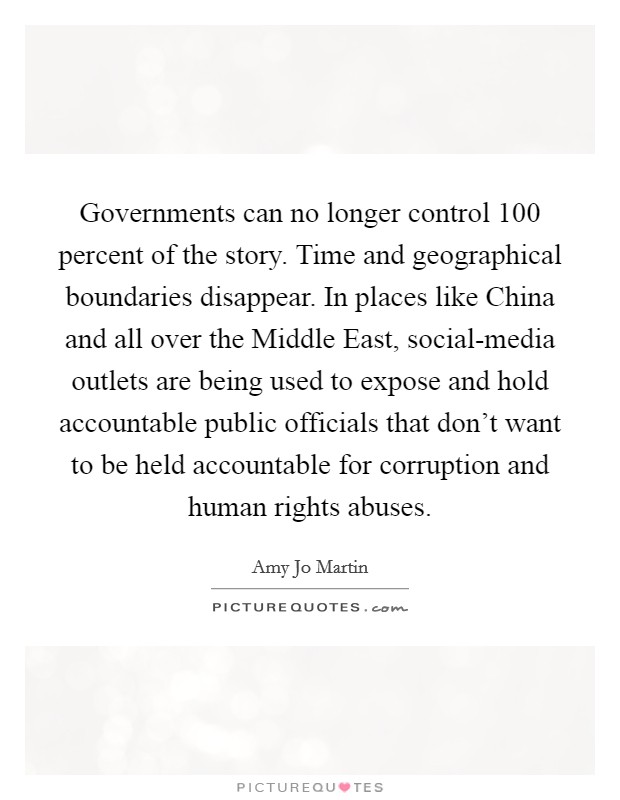 Governments can no longer control 100 percent of the story. Time and geographical boundaries disappear. In places like China and all over the Middle East, social-media outlets are being used to expose and hold accountable public officials that don't want to be held accountable for corruption and human rights abuses. Picture Quote #1