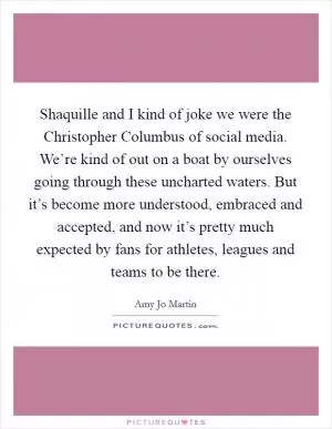 Shaquille and I kind of joke we were the Christopher Columbus of social media. We’re kind of out on a boat by ourselves going through these uncharted waters. But it’s become more understood, embraced and accepted, and now it’s pretty much expected by fans for athletes, leagues and teams to be there Picture Quote #1