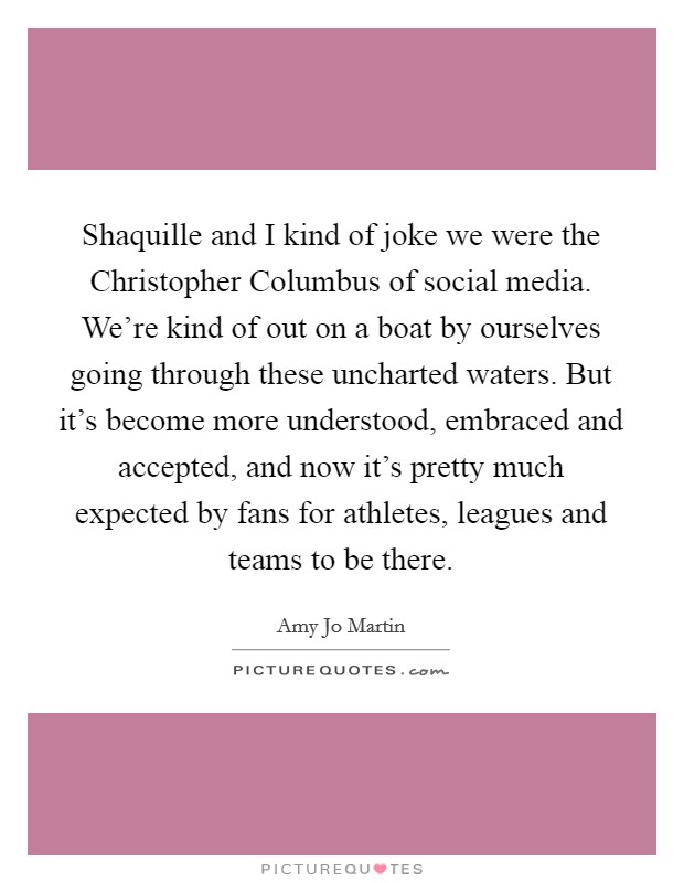 Shaquille and I kind of joke we were the Christopher Columbus of social media. We're kind of out on a boat by ourselves going through these uncharted waters. But it's become more understood, embraced and accepted, and now it's pretty much expected by fans for athletes, leagues and teams to be there. Picture Quote #1