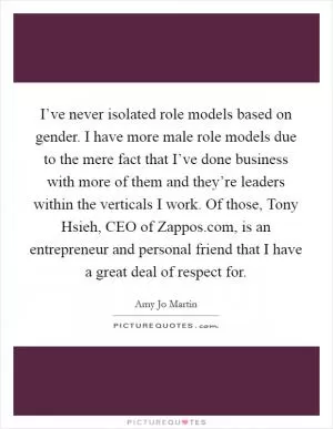 I’ve never isolated role models based on gender. I have more male role models due to the mere fact that I’ve done business with more of them and they’re leaders within the verticals I work. Of those, Tony Hsieh, CEO of Zappos.com, is an entrepreneur and personal friend that I have a great deal of respect for Picture Quote #1