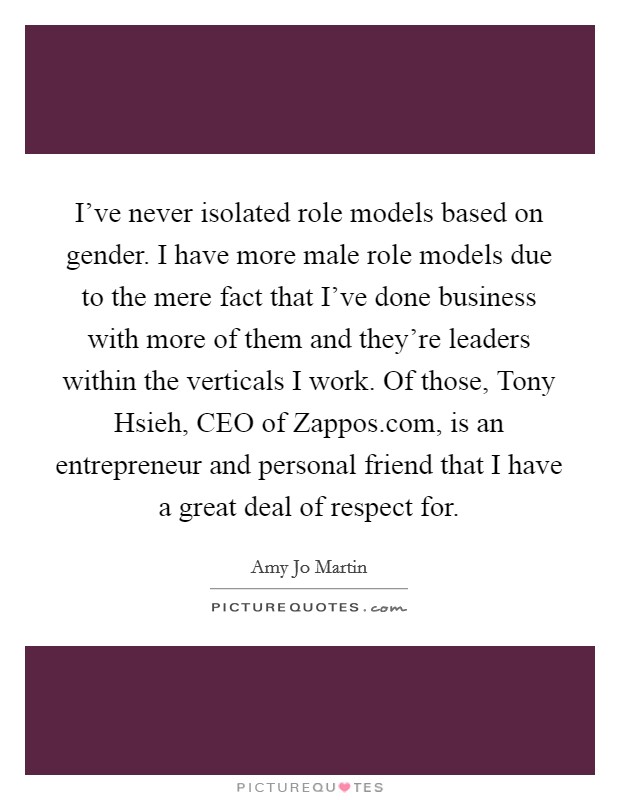 I've never isolated role models based on gender. I have more male role models due to the mere fact that I've done business with more of them and they're leaders within the verticals I work. Of those, Tony Hsieh, CEO of Zappos.com, is an entrepreneur and personal friend that I have a great deal of respect for. Picture Quote #1