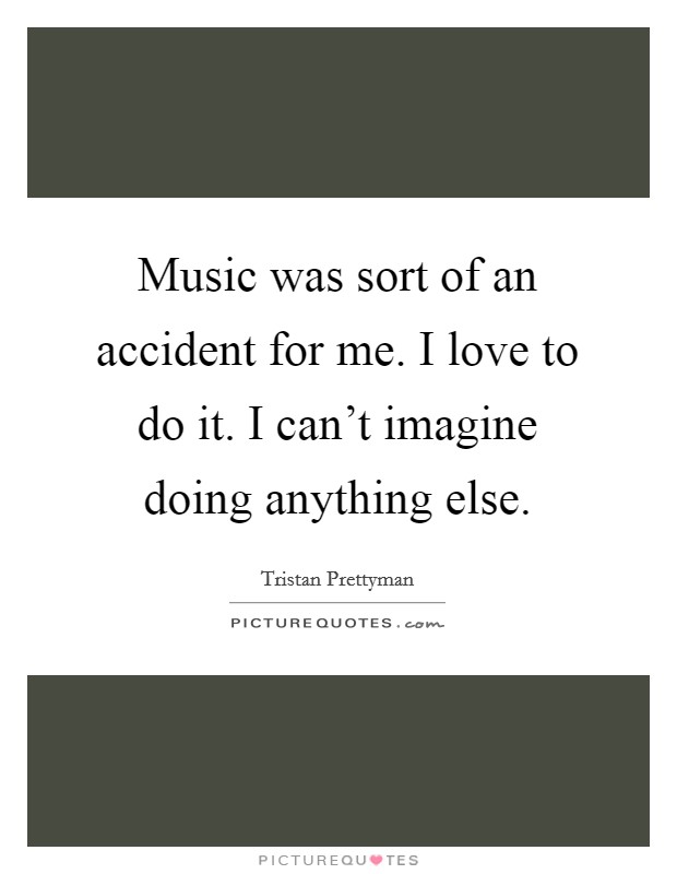 Music was sort of an accident for me. I love to do it. I can't imagine doing anything else. Picture Quote #1