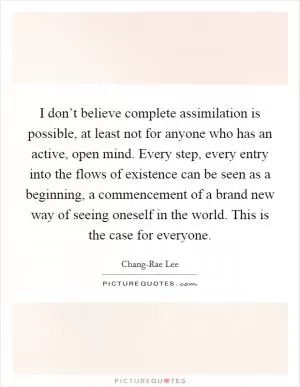 I don’t believe complete assimilation is possible, at least not for anyone who has an active, open mind. Every step, every entry into the flows of existence can be seen as a beginning, a commencement of a brand new way of seeing oneself in the world. This is the case for everyone Picture Quote #1