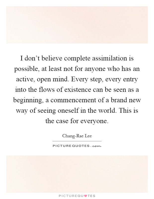 I don't believe complete assimilation is possible, at least not for anyone who has an active, open mind. Every step, every entry into the flows of existence can be seen as a beginning, a commencement of a brand new way of seeing oneself in the world. This is the case for everyone. Picture Quote #1