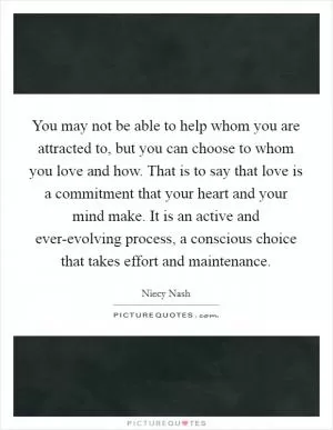 You may not be able to help whom you are attracted to, but you can choose to whom you love and how. That is to say that love is a commitment that your heart and your mind make. It is an active and ever-evolving process, a conscious choice that takes effort and maintenance Picture Quote #1