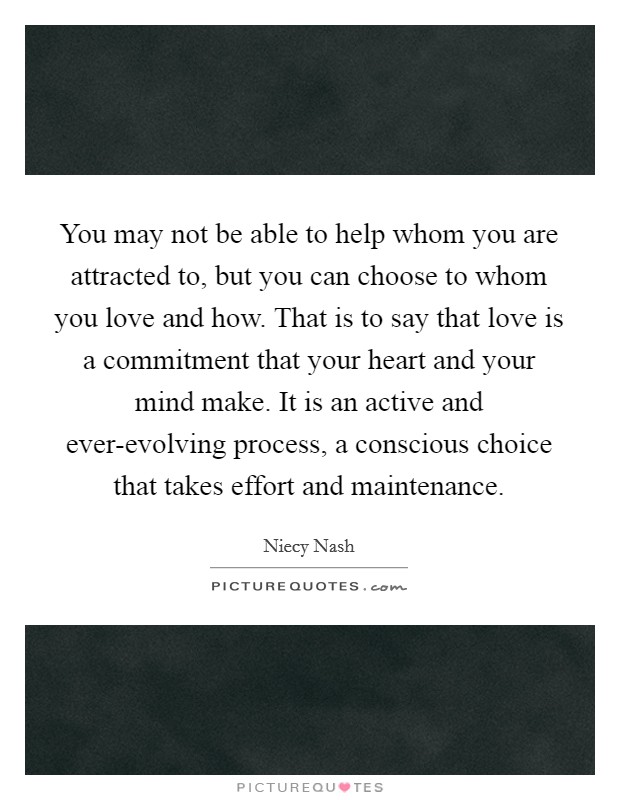 You may not be able to help whom you are attracted to, but you can choose to whom you love and how. That is to say that love is a commitment that your heart and your mind make. It is an active and ever-evolving process, a conscious choice that takes effort and maintenance. Picture Quote #1