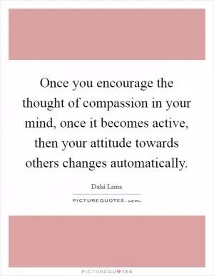 Once you encourage the thought of compassion in your mind, once it becomes active, then your attitude towards others changes automatically Picture Quote #1