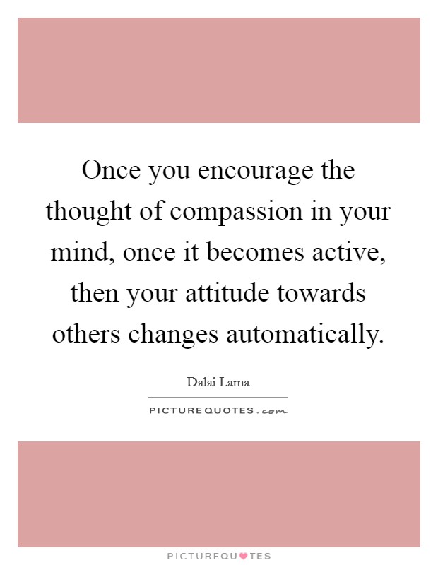 Once you encourage the thought of compassion in your mind, once it becomes active, then your attitude towards others changes automatically. Picture Quote #1