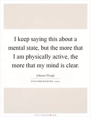 I keep saying this about a mental state, but the more that I am physically active, the more that my mind is clear Picture Quote #1