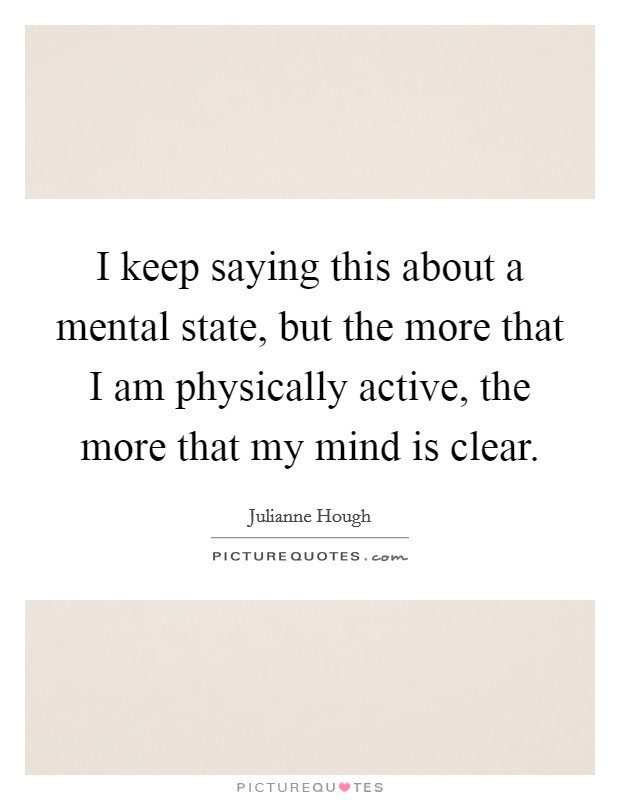 I keep saying this about a mental state, but the more that I am physically active, the more that my mind is clear. Picture Quote #1