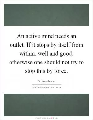 An active mind needs an outlet. If it stops by itself from within, well and good; otherwise one should not try to stop this by force Picture Quote #1