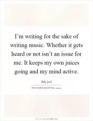 I’m writing for the sake of writing music. Whether it gets heard or not isn’t an issue for me. It keeps my own juices going and my mind active Picture Quote #1