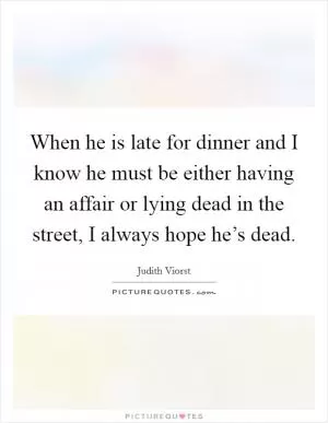 When he is late for dinner and I know he must be either having an affair or lying dead in the street, I always hope he’s dead Picture Quote #1