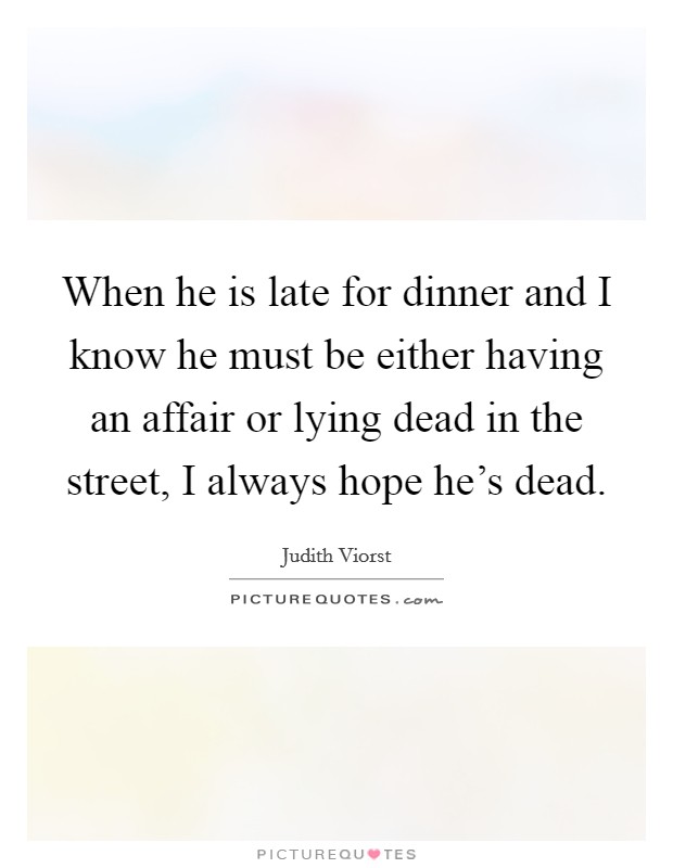 When he is late for dinner and I know he must be either having an affair or lying dead in the street, I always hope he's dead. Picture Quote #1