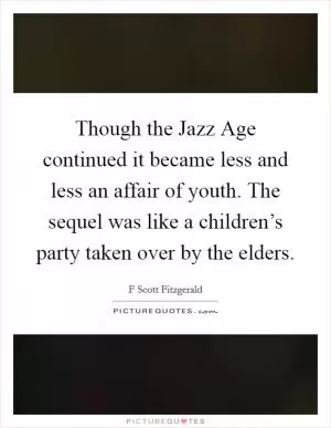 Though the Jazz Age continued it became less and less an affair of youth. The sequel was like a children’s party taken over by the elders Picture Quote #1