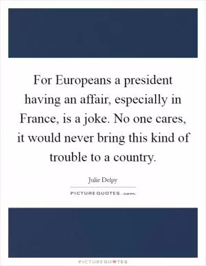 For Europeans a president having an affair, especially in France, is a joke. No one cares, it would never bring this kind of trouble to a country Picture Quote #1