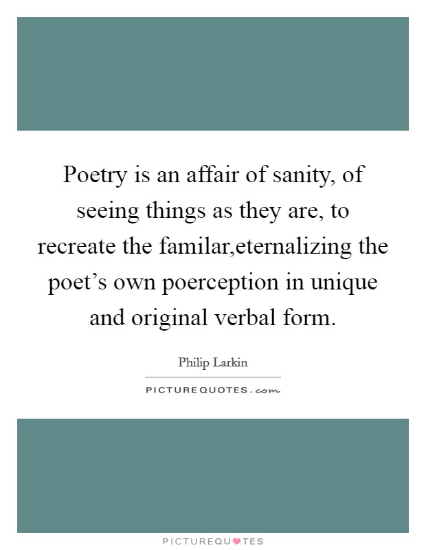 Poetry is an affair of sanity, of seeing things as they are, to recreate the familar,eternalizing the poet's own poerception in unique and original verbal form. Picture Quote #1