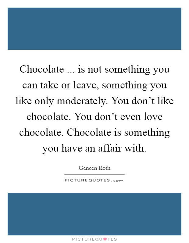 Chocolate ... is not something you can take or leave, something you like only moderately. You don't like chocolate. You don't even love chocolate. Chocolate is something you have an affair with. Picture Quote #1