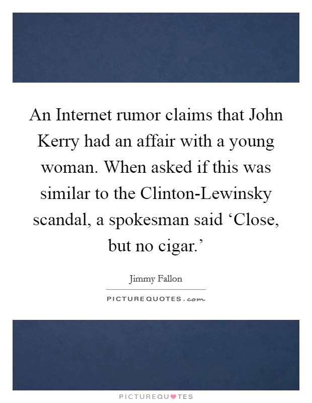 An Internet rumor claims that John Kerry had an affair with a young woman. When asked if this was similar to the Clinton-Lewinsky scandal, a spokesman said ‘Close, but no cigar.' Picture Quote #1