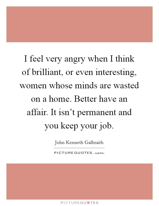 I feel very angry when I think of brilliant, or even interesting, women whose minds are wasted on a home. Better have an affair. It isn't permanent and you keep your job. Picture Quote #1