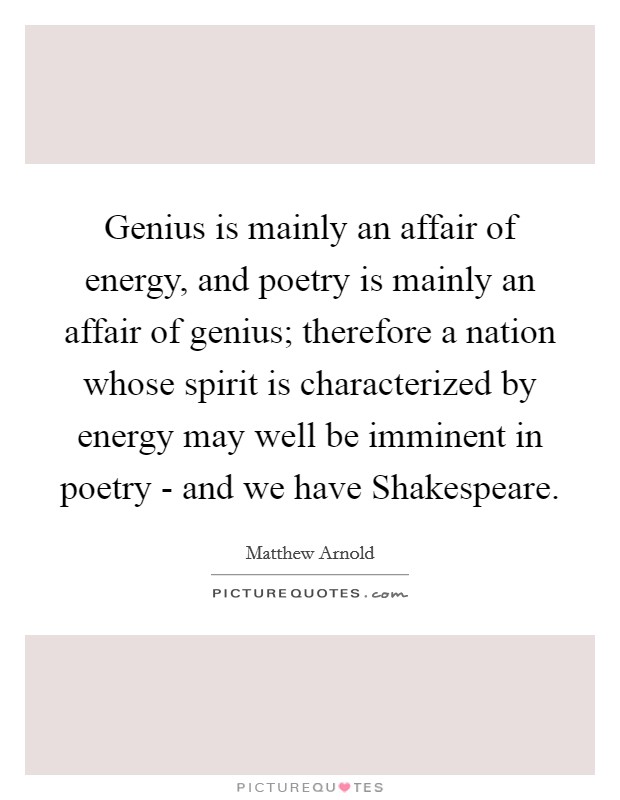 Genius is mainly an affair of energy, and poetry is mainly an affair of genius; therefore a nation whose spirit is characterized by energy may well be imminent in poetry - and we have Shakespeare. Picture Quote #1