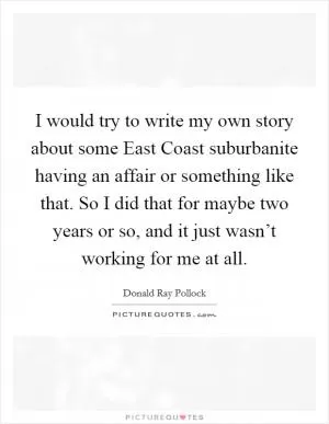 I would try to write my own story about some East Coast suburbanite having an affair or something like that. So I did that for maybe two years or so, and it just wasn’t working for me at all Picture Quote #1