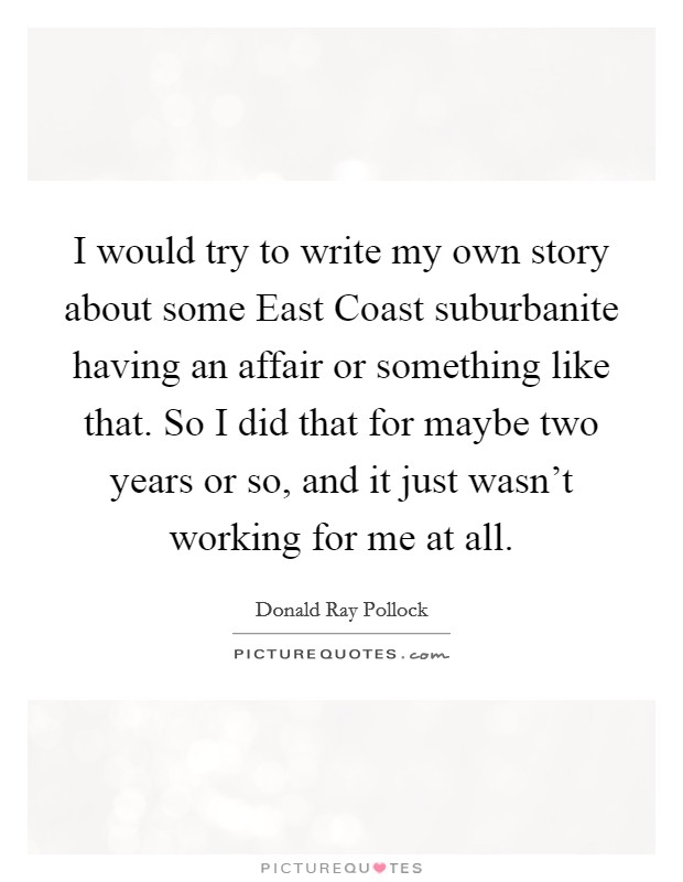 I would try to write my own story about some East Coast suburbanite having an affair or something like that. So I did that for maybe two years or so, and it just wasn't working for me at all. Picture Quote #1
