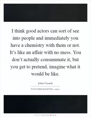 I think good actors can sort of see into people and immediately you have a chemistry with them or not. It’s like an affair with no mess. You don’t actually consummate it, but you get to pretend, imagine what it would be like Picture Quote #1