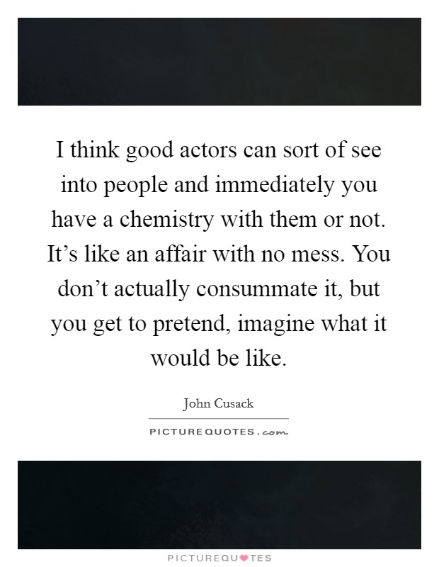 I think good actors can sort of see into people and immediately you have a chemistry with them or not. It's like an affair with no mess. You don't actually consummate it, but you get to pretend, imagine what it would be like. Picture Quote #1
