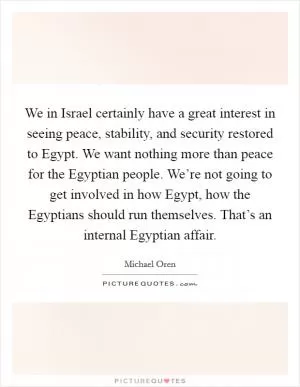 We in Israel certainly have a great interest in seeing peace, stability, and security restored to Egypt. We want nothing more than peace for the Egyptian people. We’re not going to get involved in how Egypt, how the Egyptians should run themselves. That’s an internal Egyptian affair Picture Quote #1