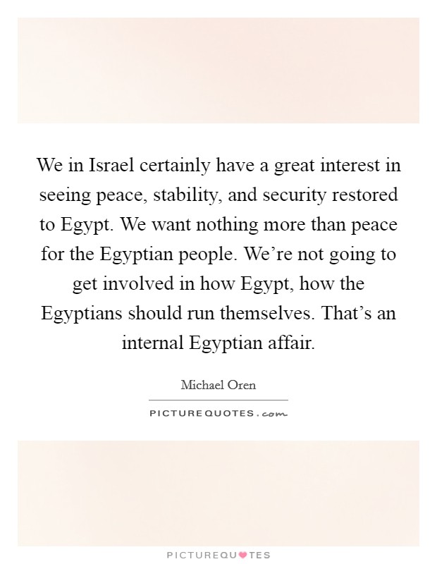 We in Israel certainly have a great interest in seeing peace, stability, and security restored to Egypt. We want nothing more than peace for the Egyptian people. We're not going to get involved in how Egypt, how the Egyptians should run themselves. That's an internal Egyptian affair. Picture Quote #1
