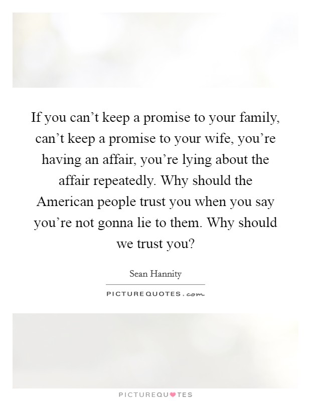 If you can't keep a promise to your family, can't keep a promise to your wife, you're having an affair, you're lying about the affair repeatedly. Why should the American people trust you when you say you're not gonna lie to them. Why should we trust you? Picture Quote #1