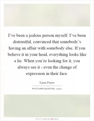 I’ve been a jealous person myself. I’ve been distrustful, convinced that somebody’s having an affair with somebody else. If you believe it in your head, everything looks like a lie. When you’re looking for it, you always see it - even the change of expression in their face Picture Quote #1