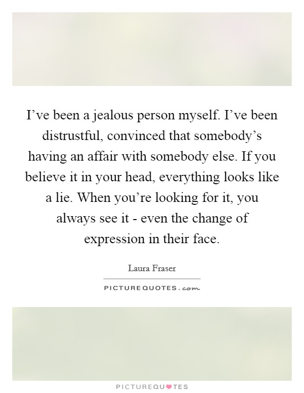 I've been a jealous person myself. I've been distrustful, convinced that somebody's having an affair with somebody else. If you believe it in your head, everything looks like a lie. When you're looking for it, you always see it - even the change of expression in their face. Picture Quote #1