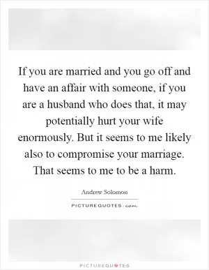 If you are married and you go off and have an affair with someone, if you are a husband who does that, it may potentially hurt your wife enormously. But it seems to me likely also to compromise your marriage. That seems to me to be a harm Picture Quote #1