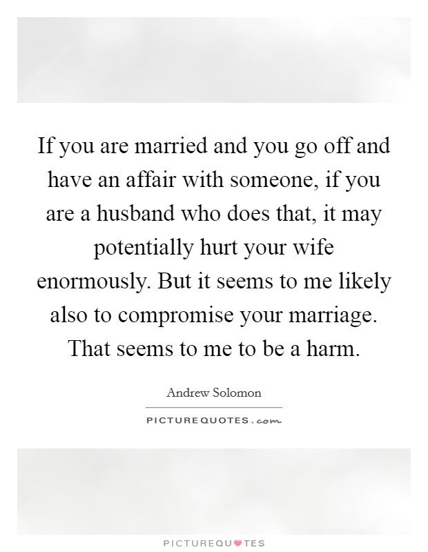 If you are married and you go off and have an affair with someone, if you are a husband who does that, it may potentially hurt your wife enormously. But it seems to me likely also to compromise your marriage. That seems to me to be a harm. Picture Quote #1