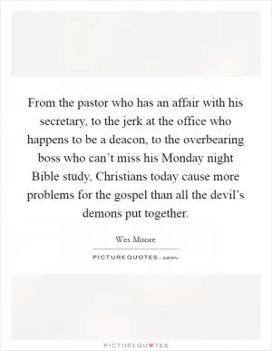 From the pastor who has an affair with his secretary, to the jerk at the office who happens to be a deacon, to the overbearing boss who can’t miss his Monday night Bible study, Christians today cause more problems for the gospel than all the devil’s demons put together Picture Quote #1