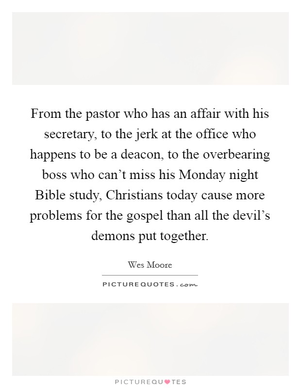 From the pastor who has an affair with his secretary, to the jerk at the office who happens to be a deacon, to the overbearing boss who can't miss his Monday night Bible study, Christians today cause more problems for the gospel than all the devil's demons put together. Picture Quote #1