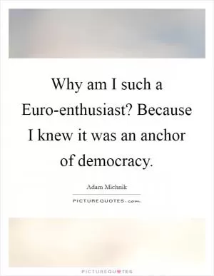 Why am I such a Euro-enthusiast? Because I knew it was an anchor of democracy Picture Quote #1