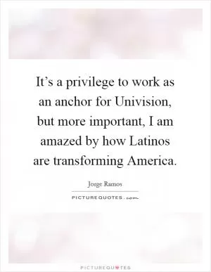 It’s a privilege to work as an anchor for Univision, but more important, I am amazed by how Latinos are transforming America Picture Quote #1