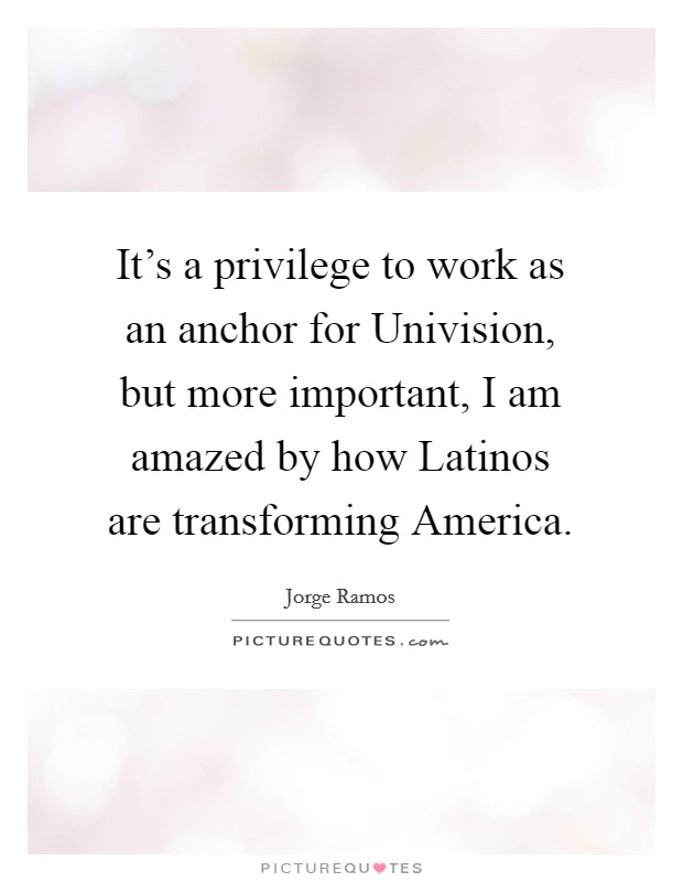 It's a privilege to work as an anchor for Univision, but more important, I am amazed by how Latinos are transforming America. Picture Quote #1