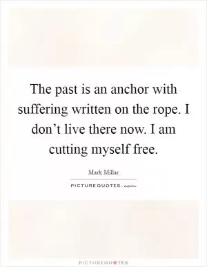 The past is an anchor with suffering written on the rope. I don’t live there now. I am cutting myself free Picture Quote #1