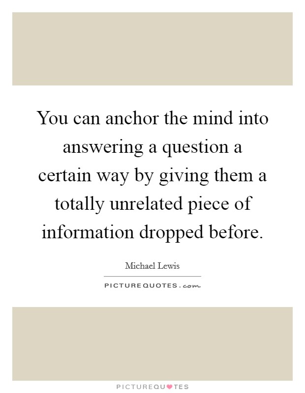 You can anchor the mind into answering a question a certain way by giving them a totally unrelated piece of information dropped before. Picture Quote #1