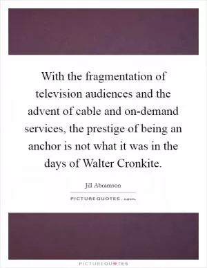 With the fragmentation of television audiences and the advent of cable and on-demand services, the prestige of being an anchor is not what it was in the days of Walter Cronkite Picture Quote #1