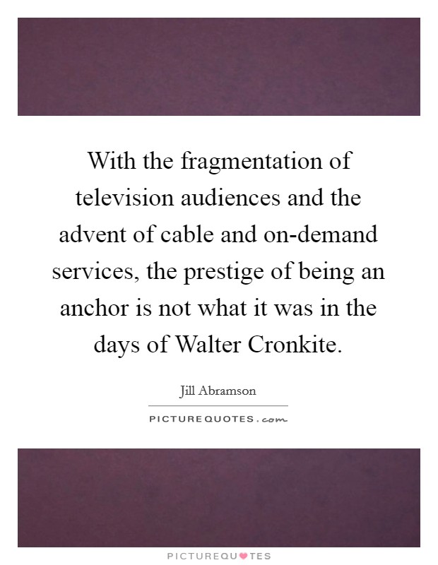 With the fragmentation of television audiences and the advent of cable and on-demand services, the prestige of being an anchor is not what it was in the days of Walter Cronkite. Picture Quote #1
